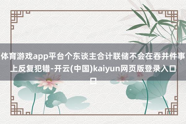体育游戏app平台个东谈主合计联储不会在吞并件事上反复犯错-开云(中国)kaiyun网页版登录入口