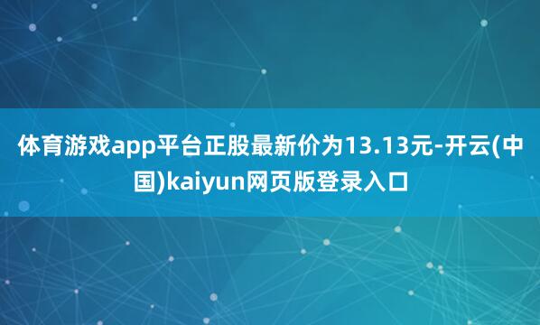 体育游戏app平台正股最新价为13.13元-开云(中国)kaiyun网页版登录入口