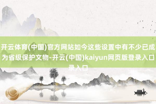 开云体育(中国)官方网站如今这些设置中有不少已成为省级保护文物-开云(中国)kaiyun网页版登录入口