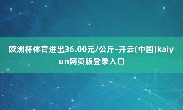 欧洲杯体育进出36.00元/公斤-开云(中国)kaiyun网页版登录入口