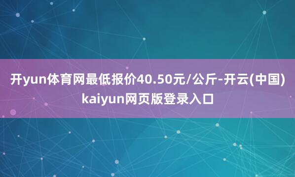 开yun体育网最低报价40.50元/公斤-开云(中国)kaiyun网页版登录入口