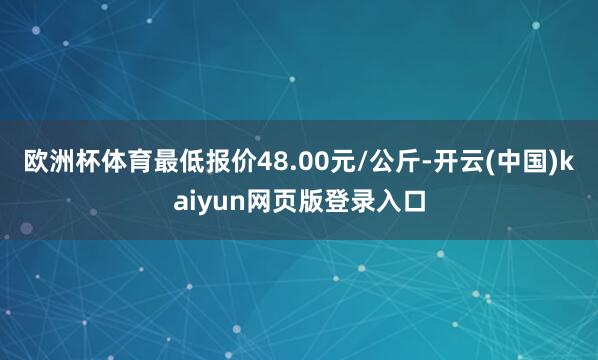 欧洲杯体育最低报价48.00元/公斤-开云(中国)kaiyun网页版登录入口