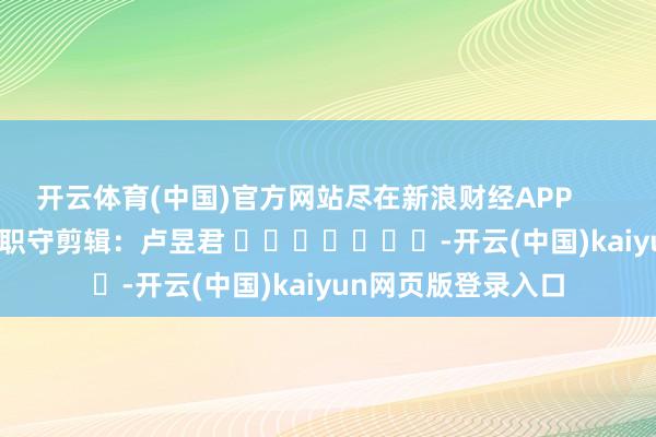 开云体育(中国)官方网站尽在新浪财经APP 职守剪辑:卢昱君 -开云(中国)kaiyun网页版登录入口