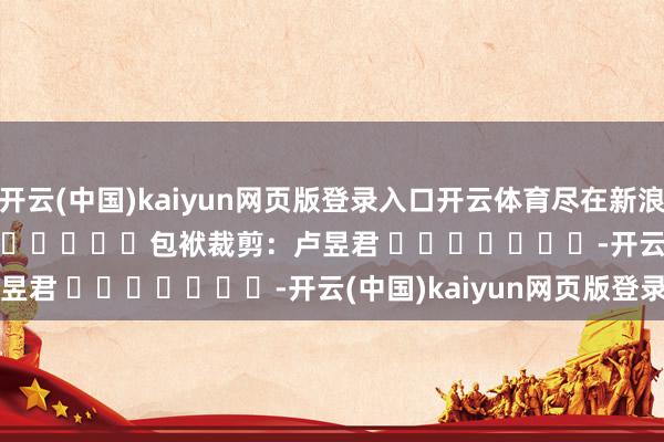 开云(中国)kaiyun网页版登录入口开云体育尽在新浪财经APP            						包袱裁剪：卢昱君 							-开云(中国)kaiyun网页版登录入口