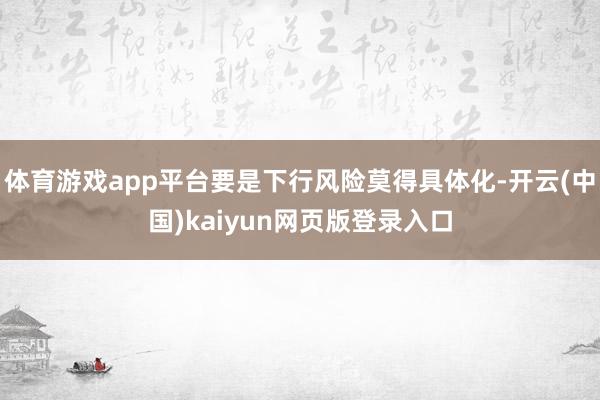 体育游戏app平台要是下行风险莫得具体化-开云(中国)kaiyun网页版登录入口