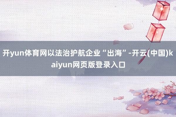 开yun体育网以法治护航企业“出海”-开云(中国)kaiyun网页版登录入口