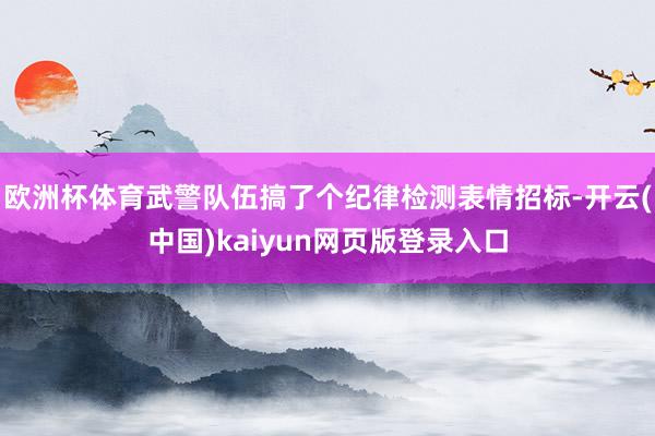 欧洲杯体育武警队伍搞了个纪律检测表情招标-开云(中国)kaiyun网页版登录入口