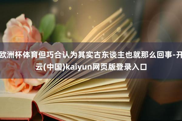 欧洲杯体育但巧合认为其实古东谈主也就那么回事-开云(中国)kaiyun网页版登录入口