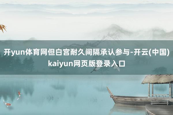 开yun体育网但白宫耐久间隔承认参与-开云(中国)kaiyun网页版登录入口