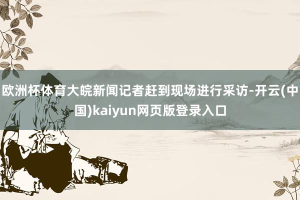 欧洲杯体育大皖新闻记者赶到现场进行采访-开云(中国)kaiyun网页版登录入口