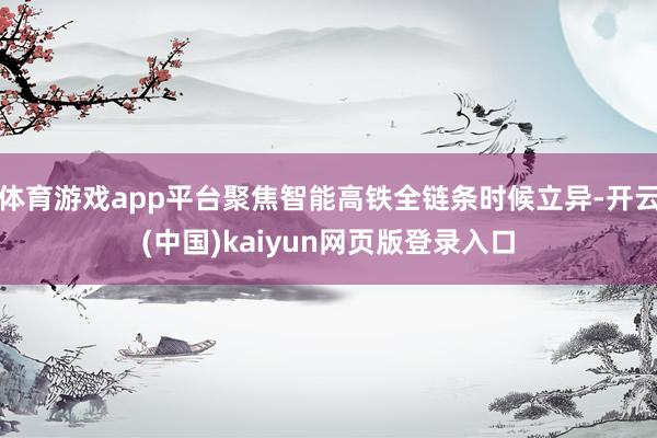 体育游戏app平台聚焦智能高铁全链条时候立异-开云(中国)kaiyun网页版登录入口