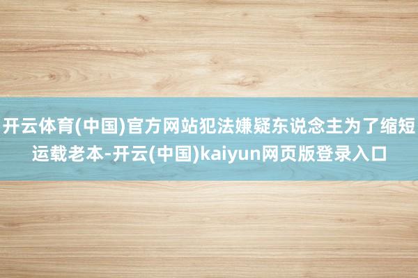 开云体育(中国)官方网站犯法嫌疑东说念主为了缩短运载老本-开云(中国)kaiyun网页版登录入口
