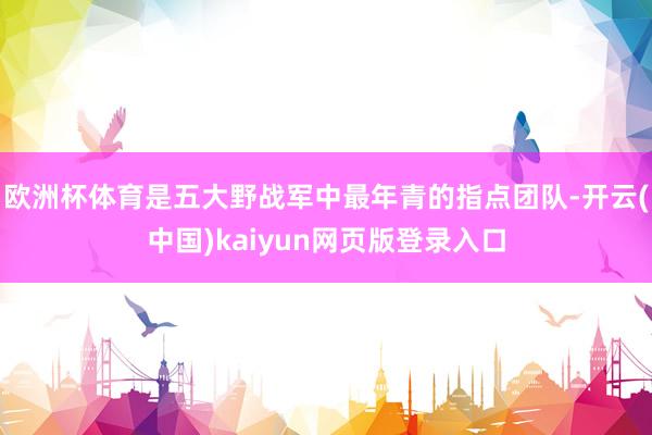 欧洲杯体育是五大野战军中最年青的指点团队-开云(中国)kaiyun网页版登录入口