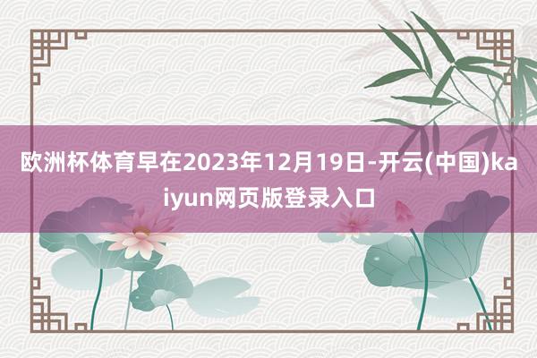 欧洲杯体育早在2023年12月19日-开云(中国)kaiyun网页版登录入口