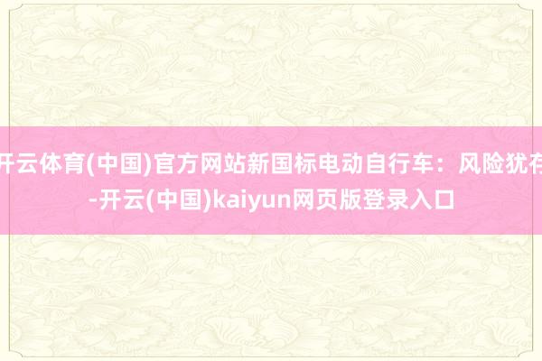 开云体育(中国)官方网站新国标电动自行车：风险犹存-开云(中国)kaiyun网页版登录入口