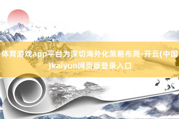 体育游戏app平台为深切海外化策略布局-开云(中国)kaiyun网页版登录入口