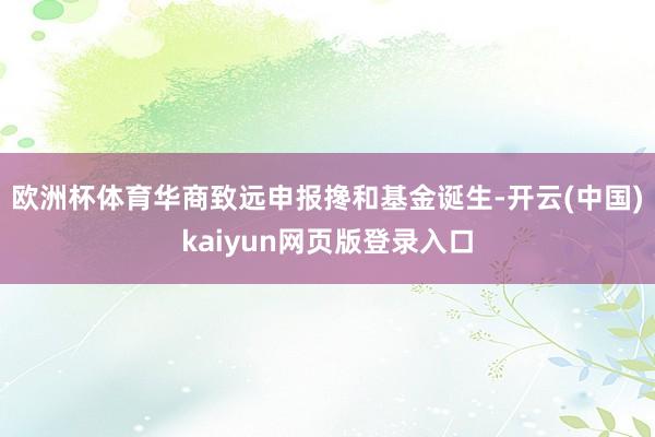 欧洲杯体育华商致远申报搀和基金诞生-开云(中国)kaiyun网页版登录入口