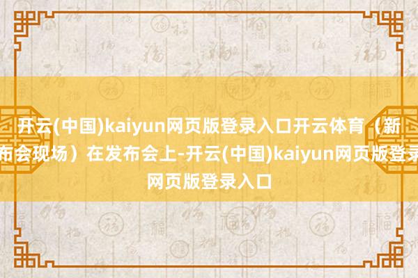 开云(中国)kaiyun网页版登录入口开云体育（新闻发布会现场）在发布会上-开云(中国)kaiyun网页版登录入口