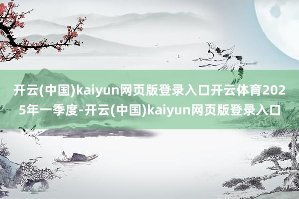 开云(中国)kaiyun网页版登录入口开云体育　　2025年一季度-开云(中国)kaiyun网页版登录入口