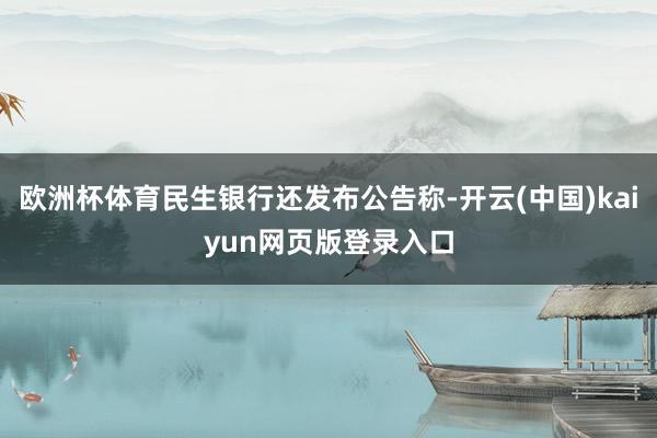 欧洲杯体育民生银行还发布公告称-开云(中国)kaiyun网页版登录入口