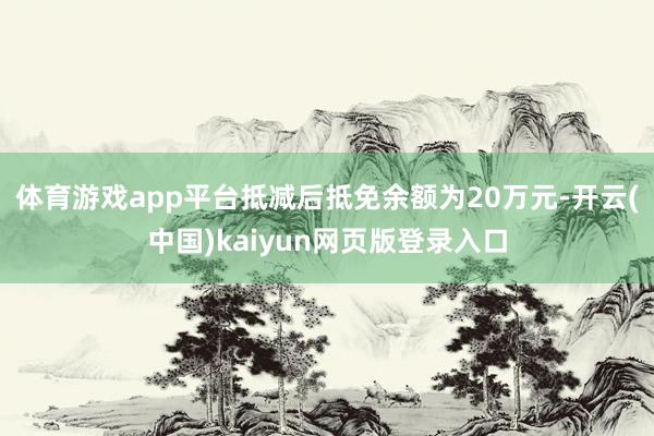 体育游戏app平台抵减后抵免余额为20万元-开云(中国)kaiyun网页版登录入口