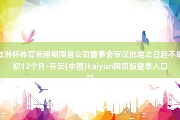 欧洲杯体育使用期限自公司董事会审议批准之日起不最初12个月-开云(中国)kaiyun网页版登录入口