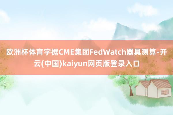 欧洲杯体育 字据CME集团FedWatch器具测算-开云(中国)kaiyun网页版登录入口