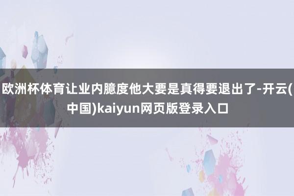 欧洲杯体育让业内臆度他大要是真得要退出了-开云(中国)kaiyun网页版登录入口