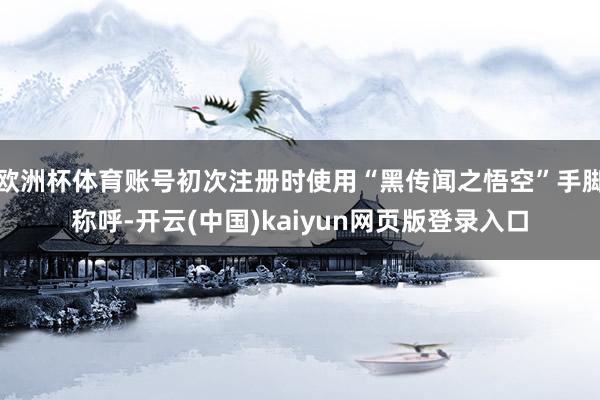 欧洲杯体育账号初次注册时使用“黑传闻之悟空”手脚称呼-开云(中国)kaiyun网页版登录入口