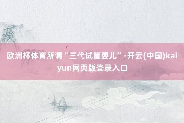 欧洲杯体育所谓“三代试管婴儿”-开云(中国)kaiyun网页版登录入口