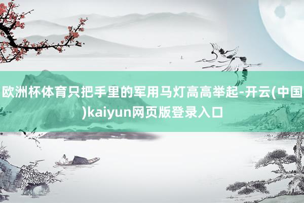 欧洲杯体育只把手里的军用马灯高高举起-开云(中国)kaiyun网页版登录入口