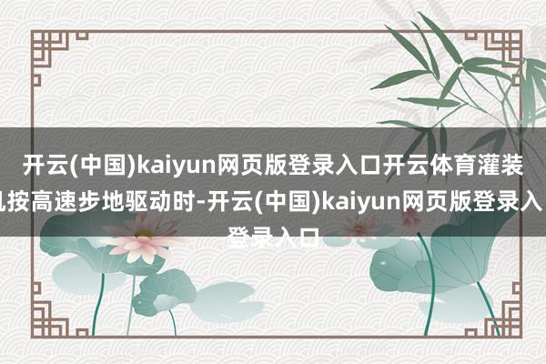 开云(中国)kaiyun网页版登录入口开云体育灌装机按高速步地驱动时-开云(中国)kaiyun网页版登录入口