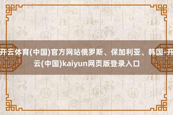 开云体育(中国)官方网站俄罗斯、保加利亚、韩国-开云(中国)kaiyun网页版登录入口