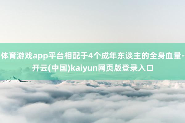 体育游戏app平台相配于4个成年东谈主的全身血量-开云(中国)kaiyun网页版登录入口