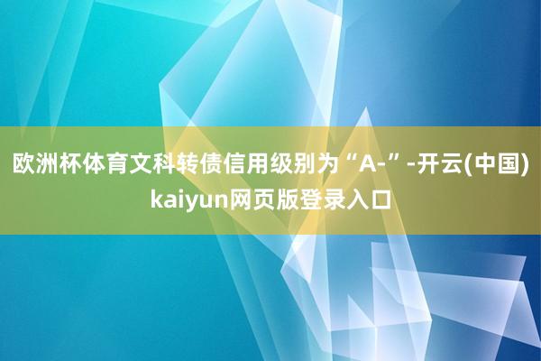 欧洲杯体育文科转债信用级别为“A-”-开云(中国)kaiyun网页版登录入口