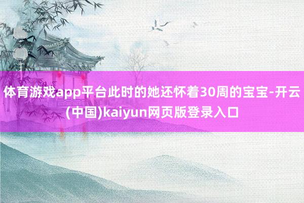 体育游戏app平台此时的她还怀着30周的宝宝-开云(中国)kaiyun网页版登录入口