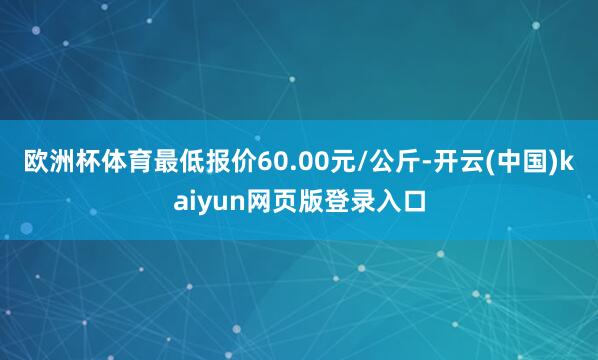 欧洲杯体育最低报价60.00元/公斤-开云(中国)kaiyun网页版登录入口