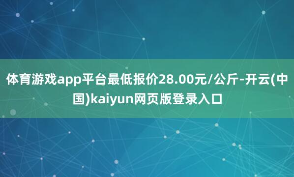 体育游戏app平台最低报价28.00元/公斤-开云(中国)kaiyun网页版登录入口