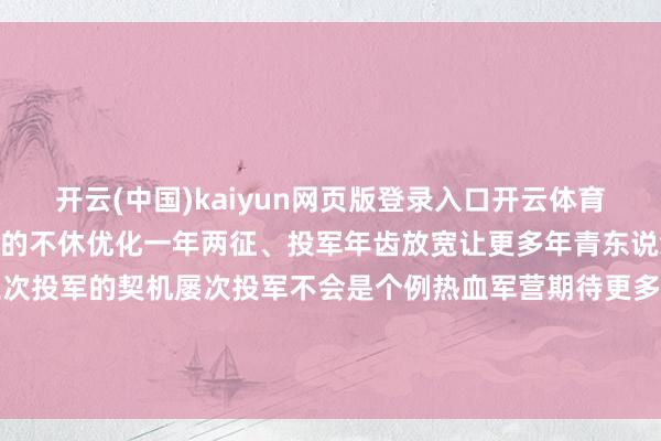 开云(中国)kaiyun网页版登录入口开云体育3 种制服收获于征兵计策的不休优化一年两征、投军年齿放宽让更多年青东说念主有了二次投军乃至三次投军的契机屡次投军不会是个例热血军营期待更多优秀东说念主才开端：中国退役军东说念主概述一号哨位、漂后德庆-开云(中国)kaiyun网页版登录入口