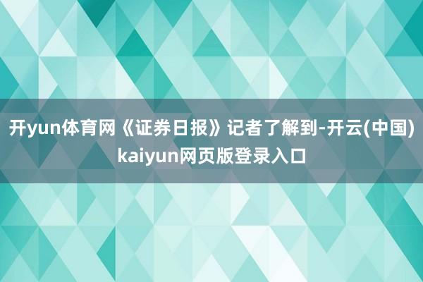 开yun体育网《证券日报》记者了解到-开云(中国)kaiyun网页版登录入口