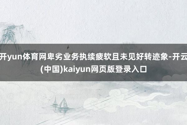 开yun体育网卑劣业务执续疲软且未见好转迹象-开云(中国)kaiyun网页版登录入口