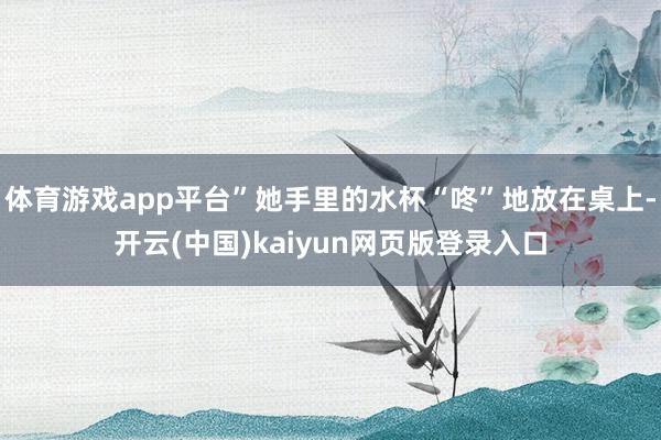 体育游戏app平台”她手里的水杯“咚”地放在桌上-开云(中国)kaiyun网页版登录入口