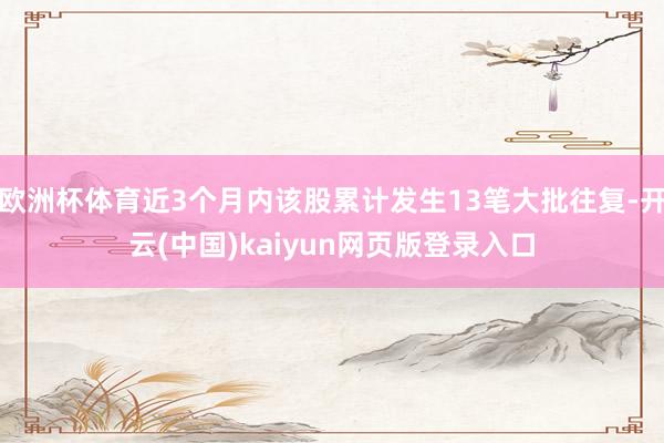 欧洲杯体育近3个月内该股累计发生13笔大批往复-开云(中国)kaiyun网页版登录入口