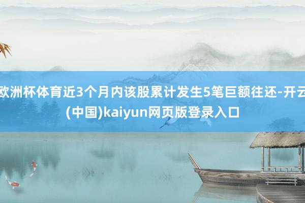 欧洲杯体育近3个月内该股累计发生5笔巨额往还-开云(中国)kaiyun网页版登录入口