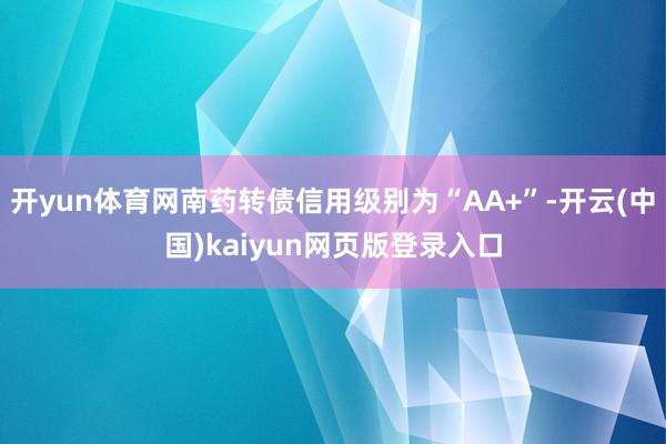开yun体育网南药转债信用级别为“AA+”-开云(中国)kaiyun网页版登录入口