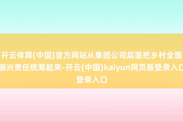 开云体育(中国)官方网站从集团公司层面把乡村全面振兴责任统筹起来-开云(中国)kaiyun网页版登录入口