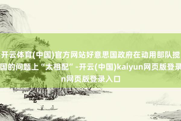 开云体育(中国)官方网站好意思国政府在动用部队搅扰他国的问题上“太相配”-开云(中国)kaiyun网页版登录入口