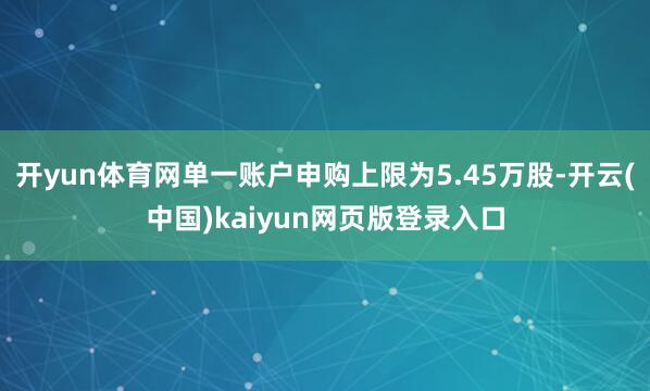 开yun体育网单一账户申购上限为5.45万股-开云(中国)kaiyun网页版登录入口